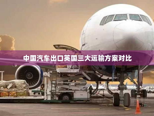 中国汽车出口英国三大运输方案对比 中国汽车出口英国三大运输方案对比