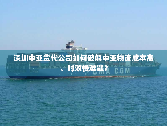 深圳中亚货代公司如何破解中亚物流成本高、时效慢难题? 深圳中亚货代公司如何破解中亚物流成本高、时效慢难题?
