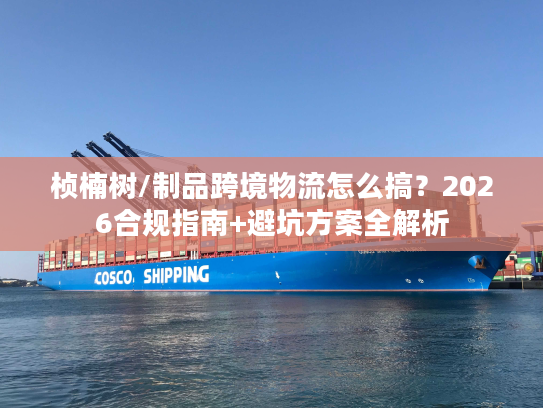桢楠树/制品跨境物流怎么搞？2026合规指南+避坑方案全解析