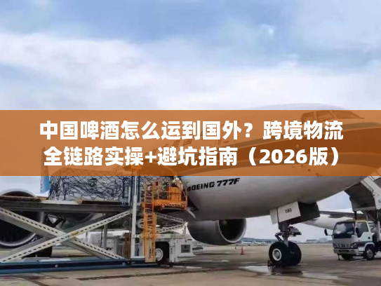 中国啤酒怎么运到国外？跨境物流全链路实操+避坑指南（2026版）