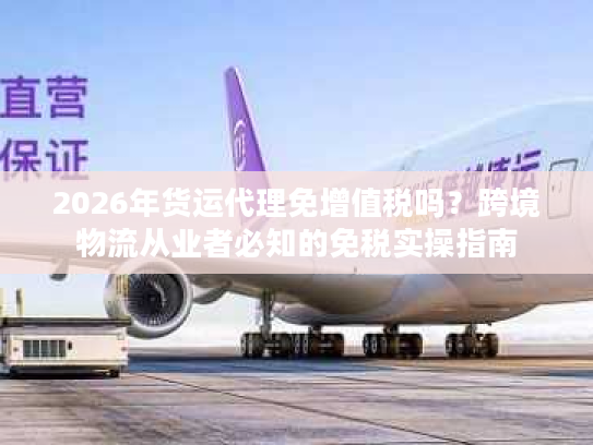 2026年货运代理免增值税吗？跨境物流从业者必知的免税实操指南