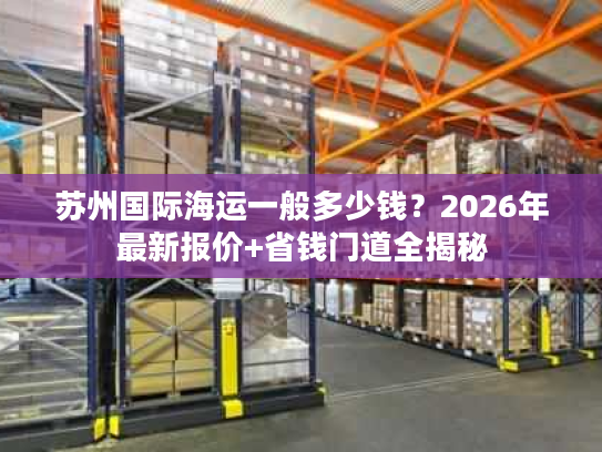 苏州国际海运一般多少钱？2026年最新报价+省钱门道全揭秘