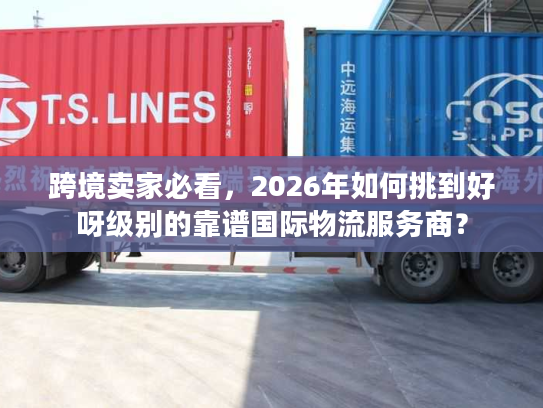 跨境卖家必看，2026年如何挑到好呀级别的靠谱国际物流服务商？