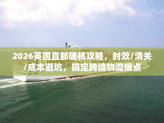 2026英国直邮硬核攻略，时效/清关/成本避坑，搞定跨境物流痛点