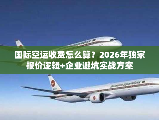 国际空运收费怎么算？2026年独家报价逻辑+企业避坑实战方案