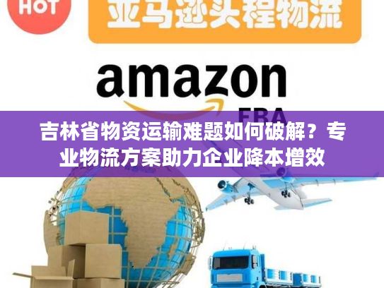 吉林省物资运输难题如何破解？专业物流方案助力企业降本增效
