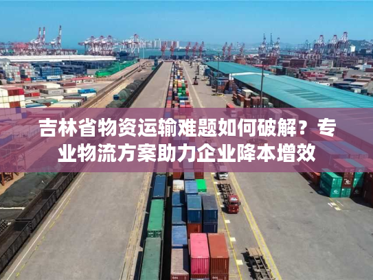 吉林省物资运输难题如何破解？专业物流方案助力企业降本增效