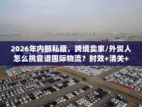 2026年内部私藏，跨境卖家/外贸人怎么挑靠谱国际物流？时效+清关+成本全攻略