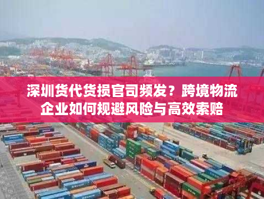 深圳货代货损官司频发？跨境物流企业如何规避风险与高效索赔