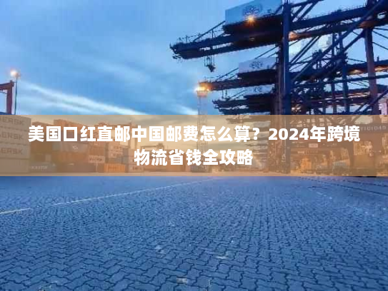 美国口红直邮中国邮费怎么算？2024年跨境物流省钱全攻略
