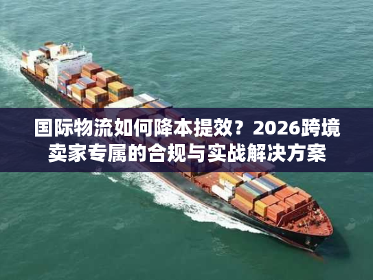 国际物流如何降本提效？2026跨境卖家专属的合规与实战解决方案