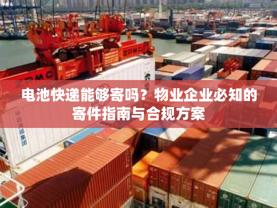 电池快递能够寄吗？物业企业必知的寄件指南与合规方案