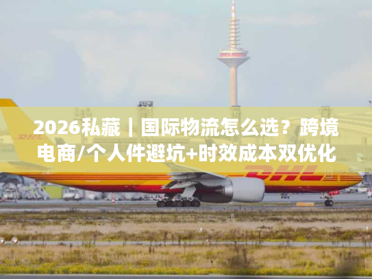 2026私藏|国际物流怎么选?跨境电商/个人件避坑+时效成本双优化全攻略 2026私藏|国际物流怎么选?跨境电商/个人件避坑+时效成本双优化全攻略