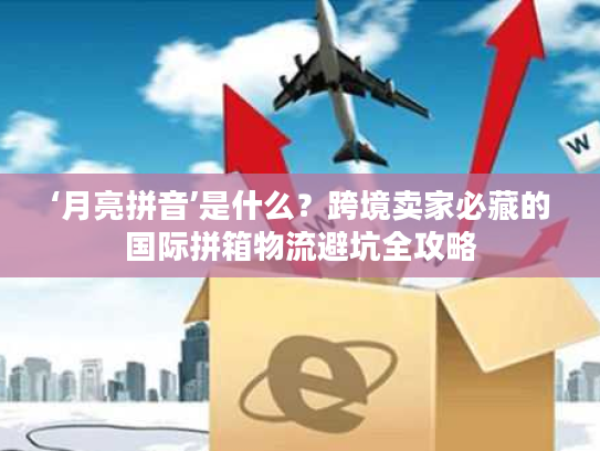 ‘月亮拼音’是什么？跨境卖家必藏的国际拼箱物流避坑全攻略
