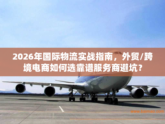 2026年国际物流实战指南，外贸/跨境电商如何选靠谱服务商避坑？