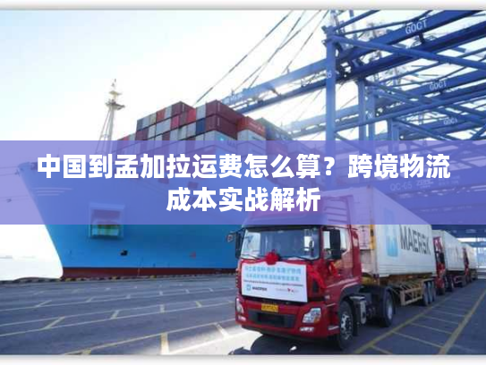 中国到孟加拉运费怎么算？跨境物流成本实战解析