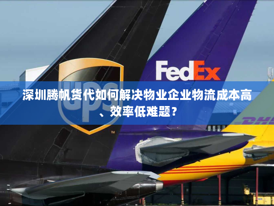 深圳腾帆货代如何解决物业企业物流成本高、效率低难题？