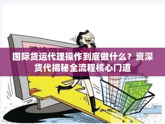国际货运代理操作到底做什么？资深货代揭秘全流程核心门道