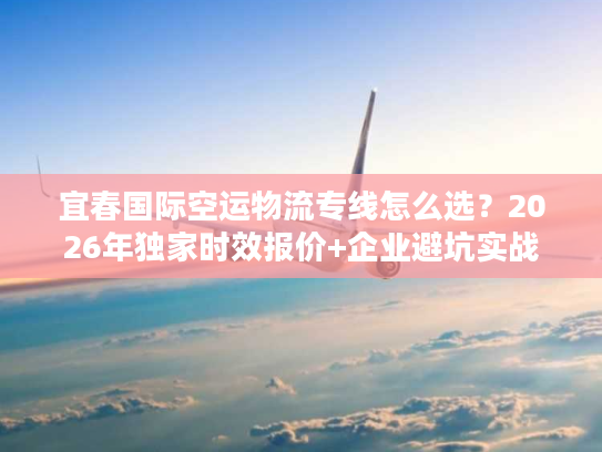 宜春国际空运物流专线怎么选？2026年独家时效报价+企业避坑实战
