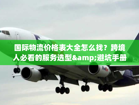 国际物流价格表大全怎么找？跨境人必看的服务选型&避坑手册