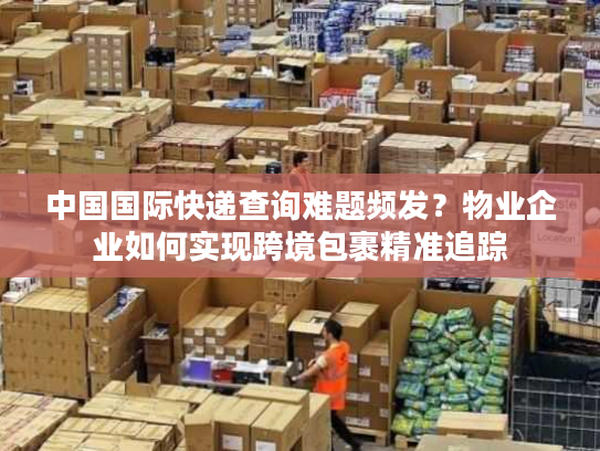 中国国际快递查询难题频发？物业企业如何实现跨境包裹精准追踪