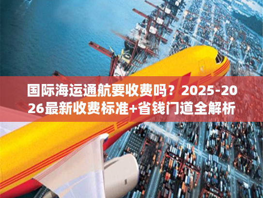 国际海运通航要收费吗？2025-2026最新收费标准+省钱门道全解析