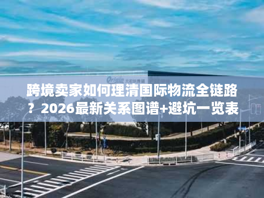 跨境卖家如何理清国际物流全链路？2026最新关系图谱+避坑一览表