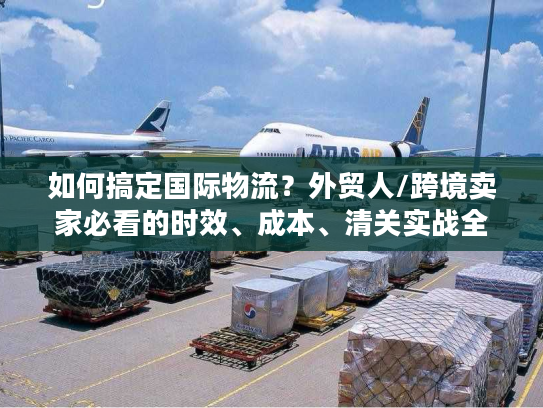 如何搞定国际物流？外贸人/跨境卖家必看的时效、成本、清关实战全攻略