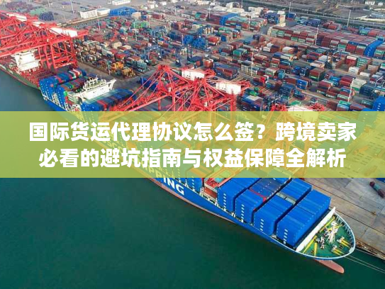 国际货运代理协议怎么签？跨境卖家必看的避坑指南与权益保障全解析