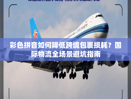 彩色拼音如何降低跨境包裹损耗？国际物流全场景避坑指南