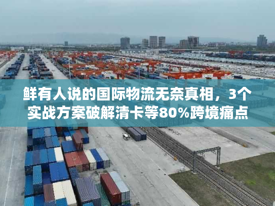 鲜有人说的国际物流无奈真相，3个实战方案破解清卡等80%跨境痛点