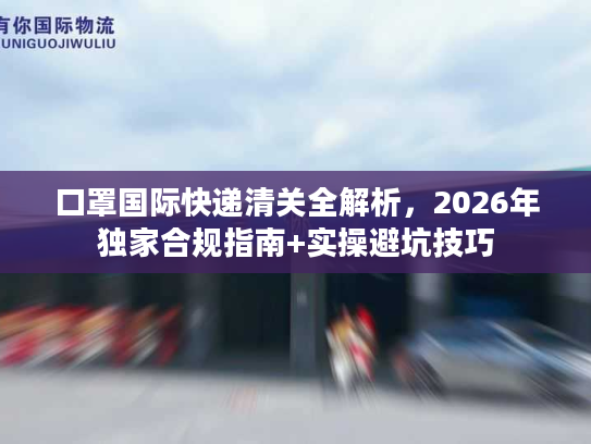 口罩国际快递清关全解析，2026年独家合规指南+实操避坑技巧