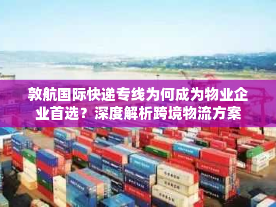 敦航国际快递专线为何成为物业企业首选？深度解析跨境物流方案