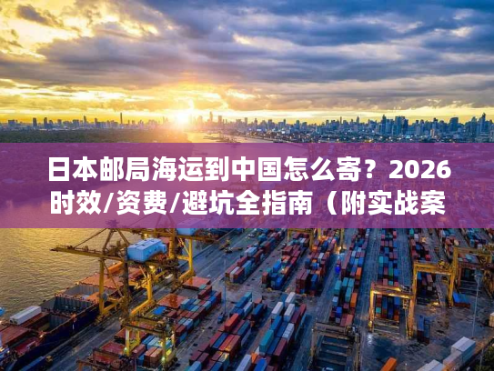 日本邮局海运到中国怎么寄？2026时效/资费/避坑全指南（附实战案例）