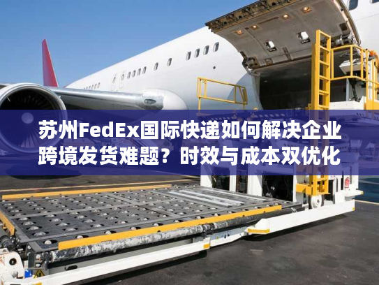 苏州FedEx国际快递如何解决企业跨境发货难题？时效与成本双优化方案