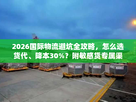2026国际物流避坑全攻略,怎么选货代、降本30%?附敏感货专属渠道 2026国际物流避坑全攻略,怎么选货代、降本30%?附敏感货专属渠道
