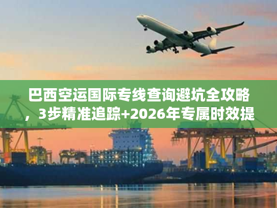 巴西空运国际专线查询避坑全攻略，3步精准追踪+2026年专属时效提速技巧