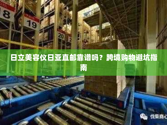 日立美容仪日亚直邮靠谱吗？跨境购物避坑指南