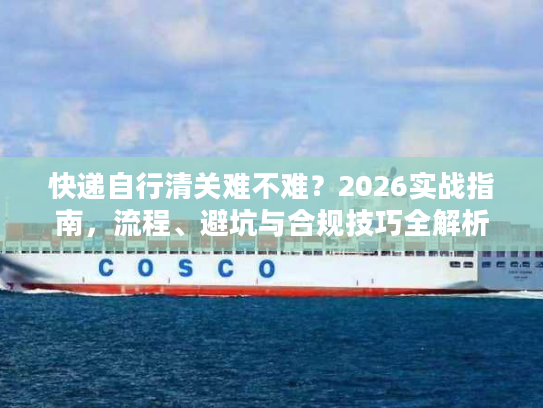 快递自行清关难不难?2026实战指南,流程、避坑与合规技巧全解析 快递自行清关难不难?2026实战指南,流程、避坑与合规技巧全解析