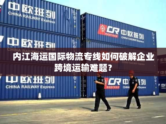 内江海运国际物流专线如何破解企业跨境运输难题？