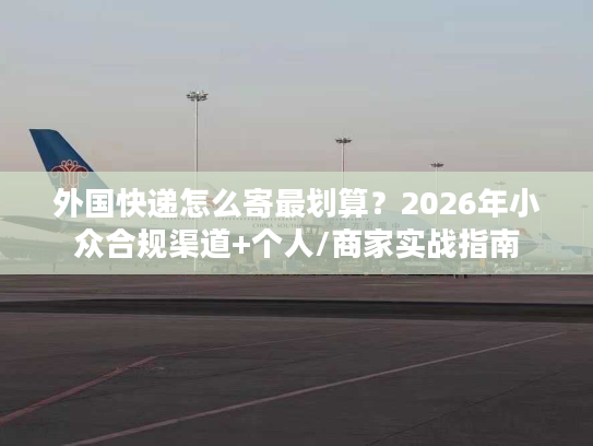 外国快递怎么寄最划算？2026年小众合规渠道+个人/商家实战指南
