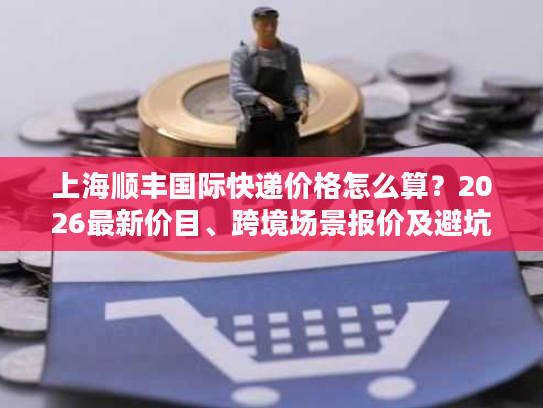 上海顺丰国际快递价格怎么算？2026最新价目、跨境场景报价及避坑全攻略