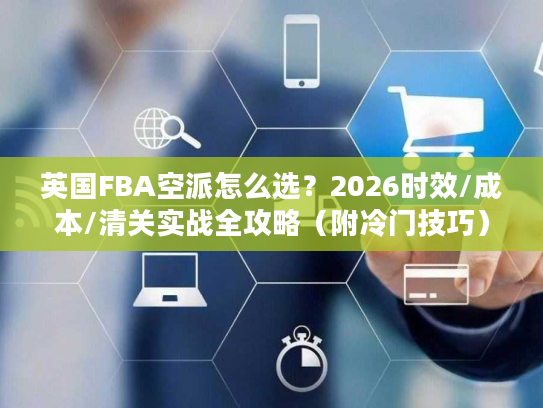英国FBA空派怎么选？2026时效/成本/清关实战全攻略（附冷门技巧）