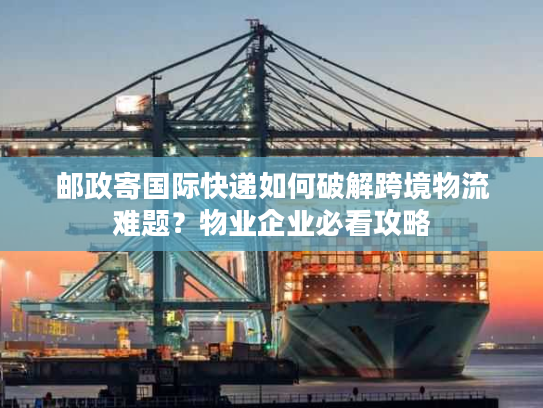 邮政寄国际快递如何破解跨境物流难题？物业企业必看攻略