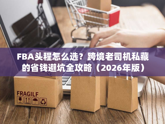 FBA头程怎么选？跨境老司机私藏的省钱避坑全攻略（2026年版）