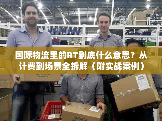 国际物流里的RT到底什么意思？从计费到场景全拆解（附实战案例）