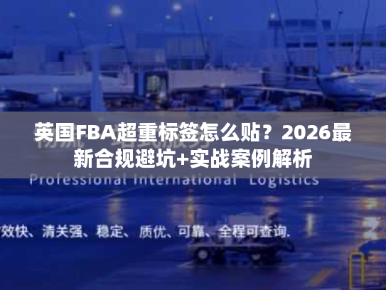 英国FBA超重标签怎么贴？2026最新合规避坑+实战案例解析