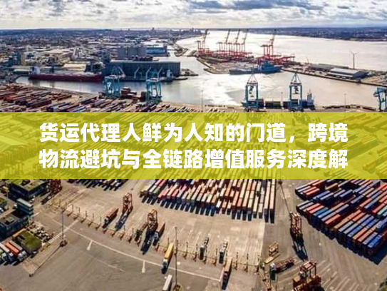 货运代理人鲜为人知的门道，跨境物流避坑与全链路增值服务深度解析