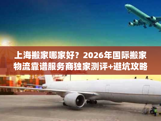上海搬家哪家好？2026年国际搬家物流靠谱服务商独家测评+避坑攻略