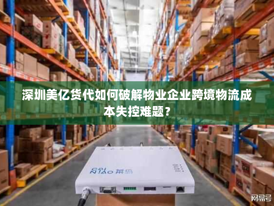 深圳美亿货代如何破解物业企业跨境物流成本失控难题？